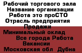 Рабочий торгового зала › Название организации ­ Работа-это проСТО › Отрасль предприятия ­ Продажи › Минимальный оклад ­ 25 000 - Все города Работа » Вакансии   . Московская обл.,Дубна г.